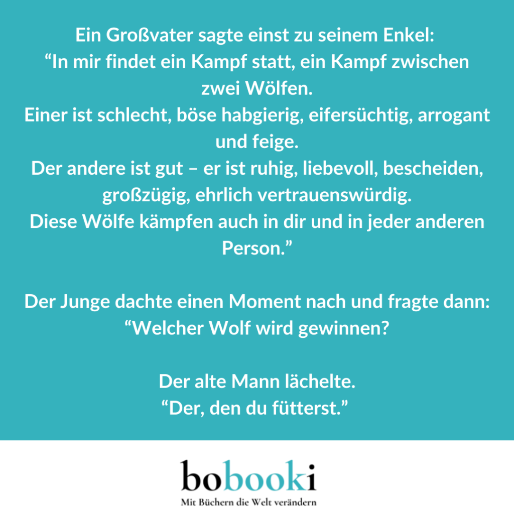 Ein Großvater sagte einst zu seinem Enkel: “In mir findet ein Kampf statt, ein Kampf zwischen zwei Wölfen. Einer ist schlecht, böse habgierig, eifersüchtig, arrogant und feige. Der andere ist gut - er ist ruhig, liebevoll, bescheiden, großzügig, ehrlich vertrauenswürdig. Diese Wölfe kämpfen auch in dir und in jeder anderen Person.”Der Junge dachte einen Moment nach und fragte dann: “Welcher Wolf wird gewinnen?”Der alte Mann lächelte.“Der, den du fütterst.” (S. 28)